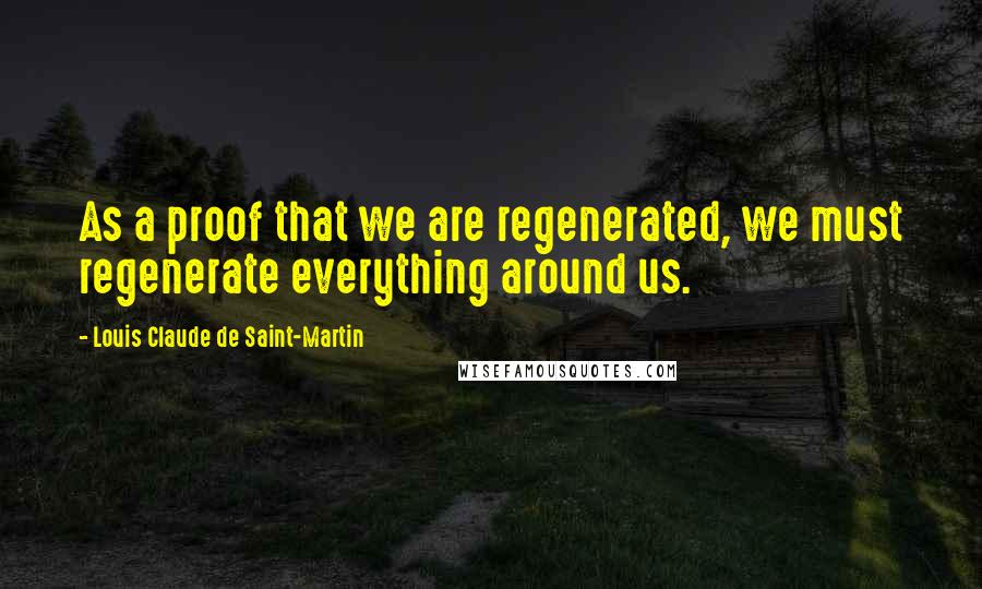 Louis Claude De Saint-Martin Quotes: As a proof that we are regenerated, we must regenerate everything around us.