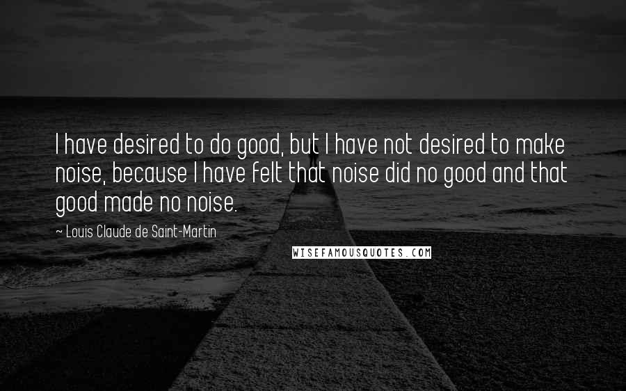 Louis Claude De Saint-Martin Quotes: I have desired to do good, but I have not desired to make noise, because I have felt that noise did no good and that good made no noise.