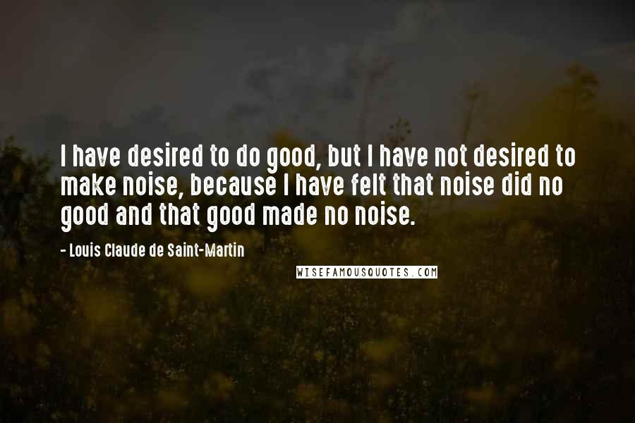 Louis Claude De Saint-Martin Quotes: I have desired to do good, but I have not desired to make noise, because I have felt that noise did no good and that good made no noise.