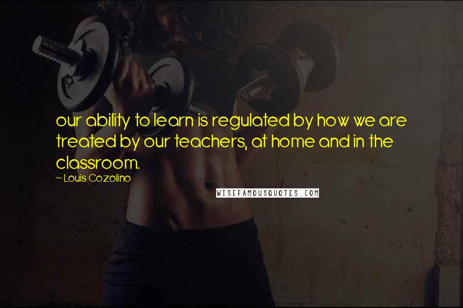 Louis Cozolino Quotes: our ability to learn is regulated by how we are treated by our teachers, at home and in the classroom.