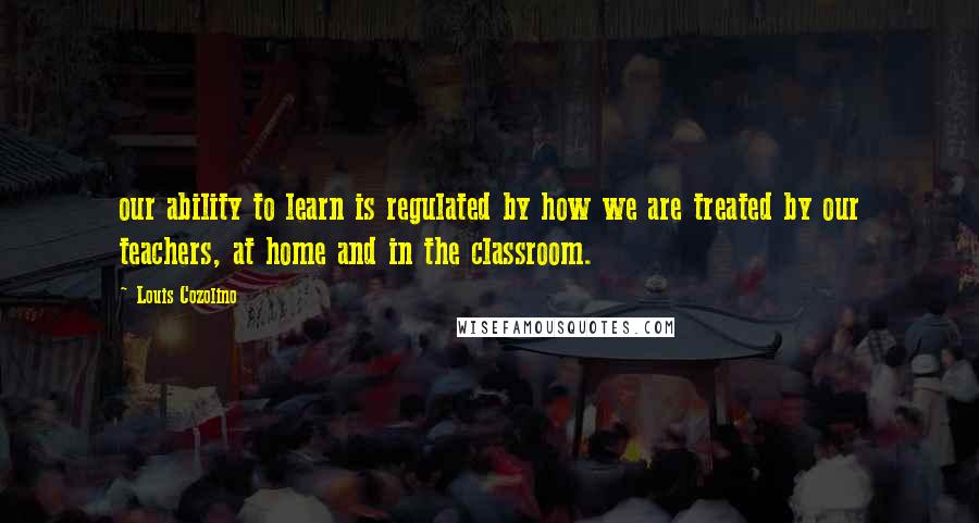 Louis Cozolino Quotes: our ability to learn is regulated by how we are treated by our teachers, at home and in the classroom.