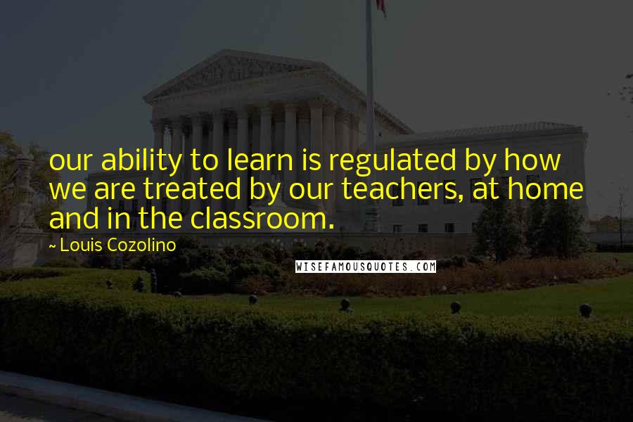 Louis Cozolino Quotes: our ability to learn is regulated by how we are treated by our teachers, at home and in the classroom.