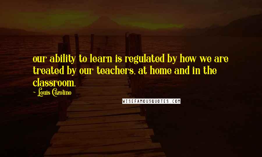 Louis Cozolino Quotes: our ability to learn is regulated by how we are treated by our teachers, at home and in the classroom.