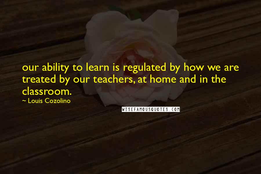 Louis Cozolino Quotes: our ability to learn is regulated by how we are treated by our teachers, at home and in the classroom.