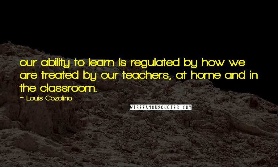 Louis Cozolino Quotes: our ability to learn is regulated by how we are treated by our teachers, at home and in the classroom.