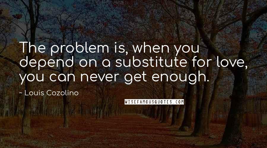 Louis Cozolino Quotes: The problem is, when you depend on a substitute for love, you can never get enough.