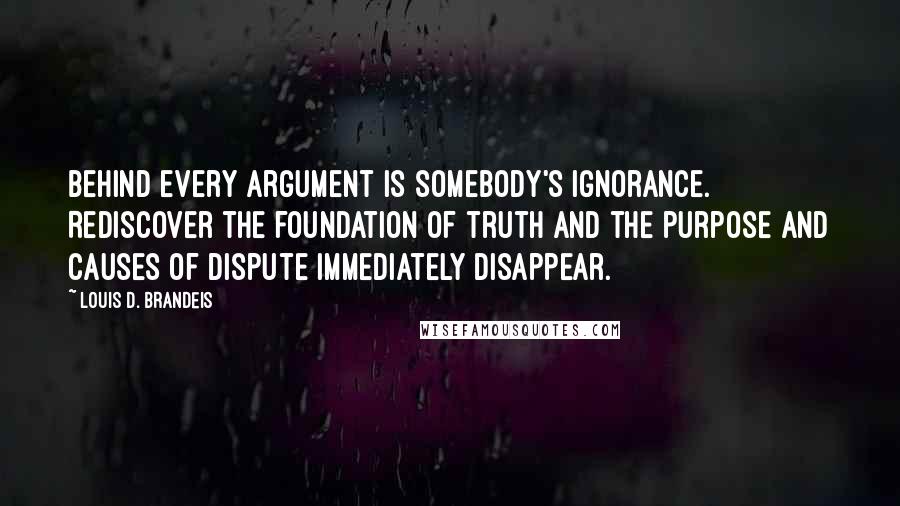 Louis D. Brandeis Quotes: Behind every argument is somebody's ignorance. Rediscover the foundation of truth and the purpose and causes of dispute immediately disappear.