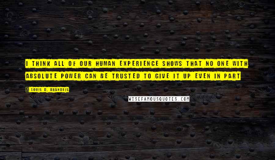 Louis D. Brandeis Quotes: I think all of our human Experience shows that no one with absolute power can be trusted to give it up even in part