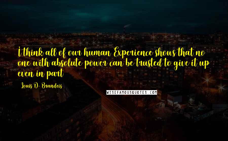 Louis D. Brandeis Quotes: I think all of our human Experience shows that no one with absolute power can be trusted to give it up even in part
