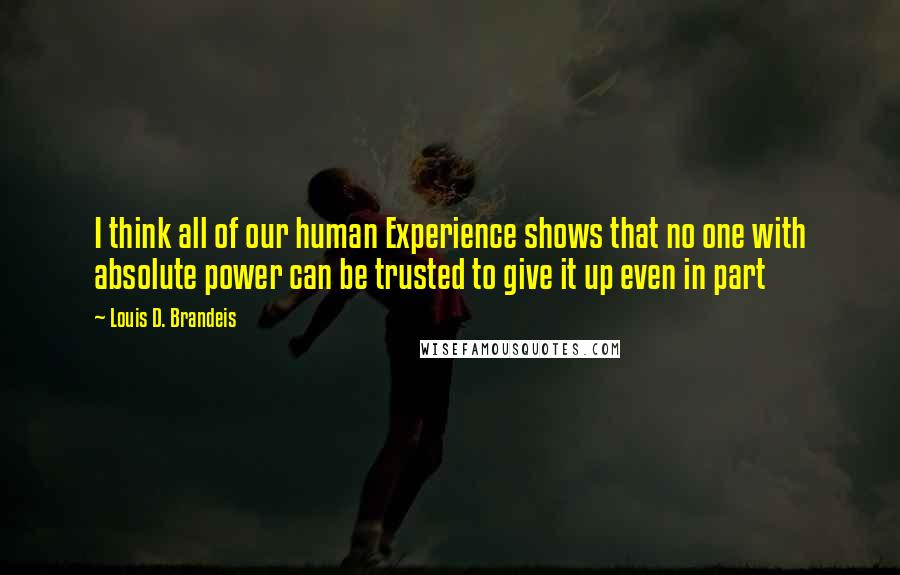 Louis D. Brandeis Quotes: I think all of our human Experience shows that no one with absolute power can be trusted to give it up even in part