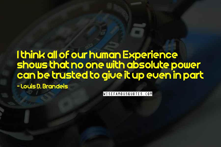 Louis D. Brandeis Quotes: I think all of our human Experience shows that no one with absolute power can be trusted to give it up even in part