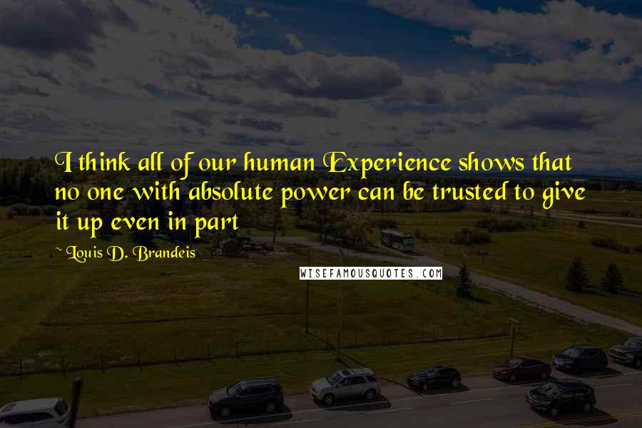 Louis D. Brandeis Quotes: I think all of our human Experience shows that no one with absolute power can be trusted to give it up even in part