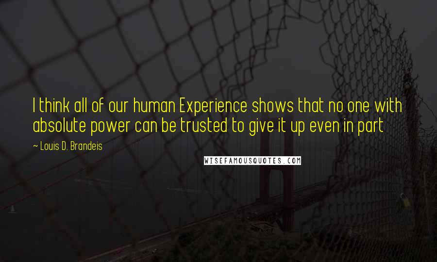 Louis D. Brandeis Quotes: I think all of our human Experience shows that no one with absolute power can be trusted to give it up even in part