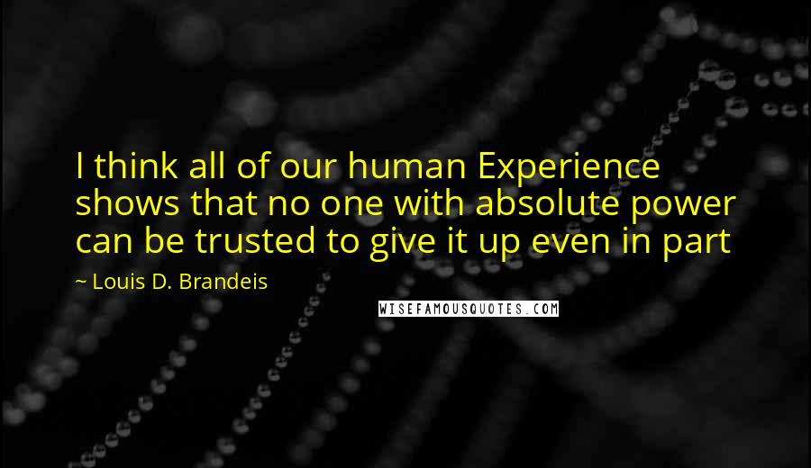 Louis D. Brandeis Quotes: I think all of our human Experience shows that no one with absolute power can be trusted to give it up even in part
