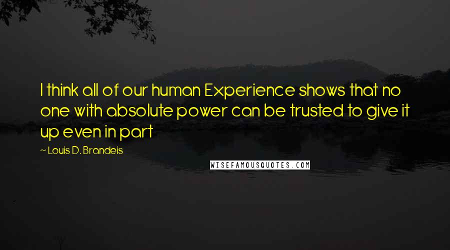 Louis D. Brandeis Quotes: I think all of our human Experience shows that no one with absolute power can be trusted to give it up even in part