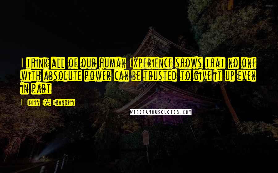 Louis D. Brandeis Quotes: I think all of our human Experience shows that no one with absolute power can be trusted to give it up even in part