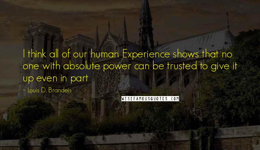 Louis D. Brandeis Quotes: I think all of our human Experience shows that no one with absolute power can be trusted to give it up even in part