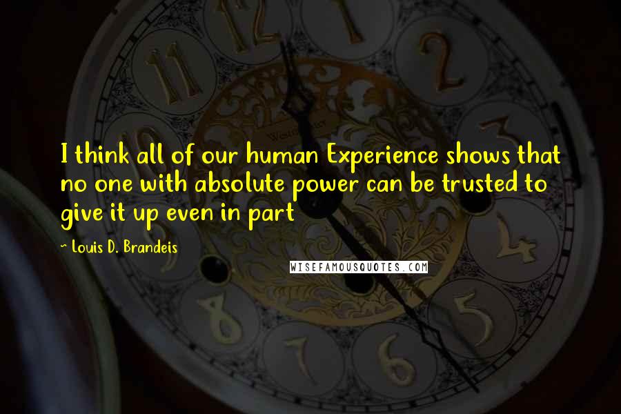 Louis D. Brandeis Quotes: I think all of our human Experience shows that no one with absolute power can be trusted to give it up even in part