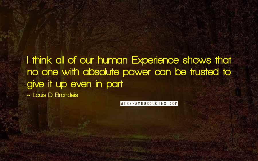 Louis D. Brandeis Quotes: I think all of our human Experience shows that no one with absolute power can be trusted to give it up even in part