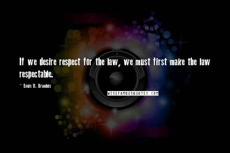 Louis D. Brandeis Quotes: If we desire respect for the law, we must first make the law respectable.