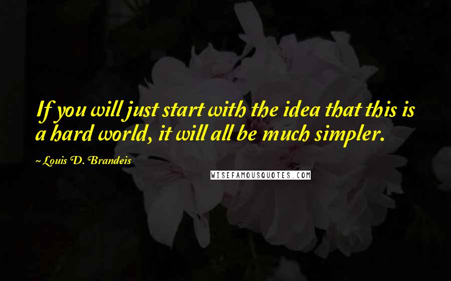 Louis D. Brandeis Quotes: If you will just start with the idea that this is a hard world, it will all be much simpler.