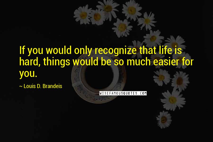 Louis D. Brandeis Quotes: If you would only recognize that life is hard, things would be so much easier for you.