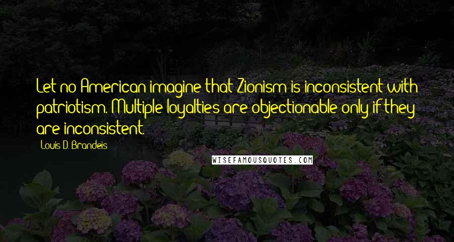 Louis D. Brandeis Quotes: Let no American imagine that Zionism is inconsistent with patriotism. Multiple loyalties are objectionable only if they are inconsistent.
