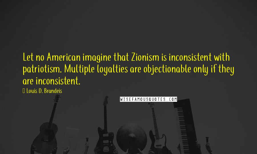 Louis D. Brandeis Quotes: Let no American imagine that Zionism is inconsistent with patriotism. Multiple loyalties are objectionable only if they are inconsistent.