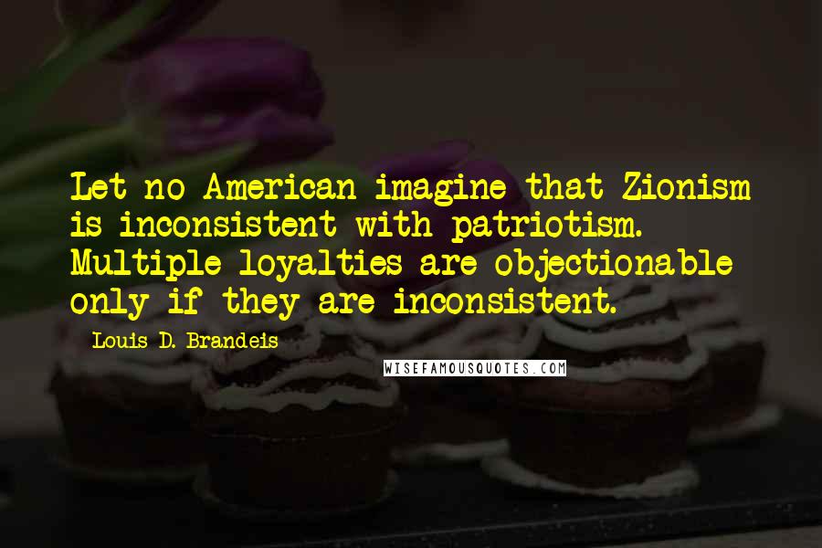 Louis D. Brandeis Quotes: Let no American imagine that Zionism is inconsistent with patriotism. Multiple loyalties are objectionable only if they are inconsistent.