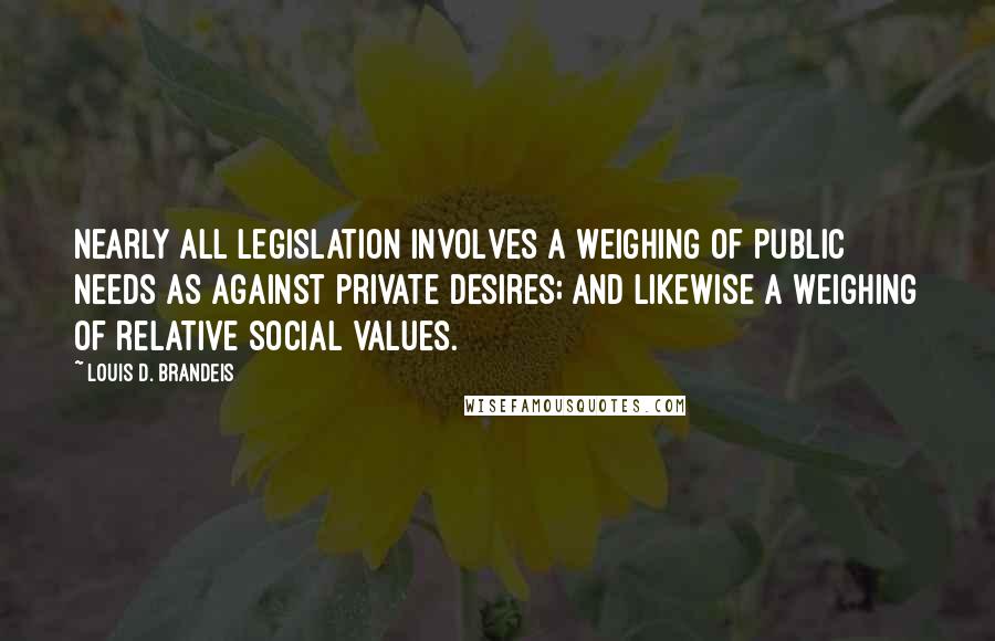 Louis D. Brandeis Quotes: Nearly all legislation involves a weighing of public needs as against private desires; and likewise a weighing of relative social values.