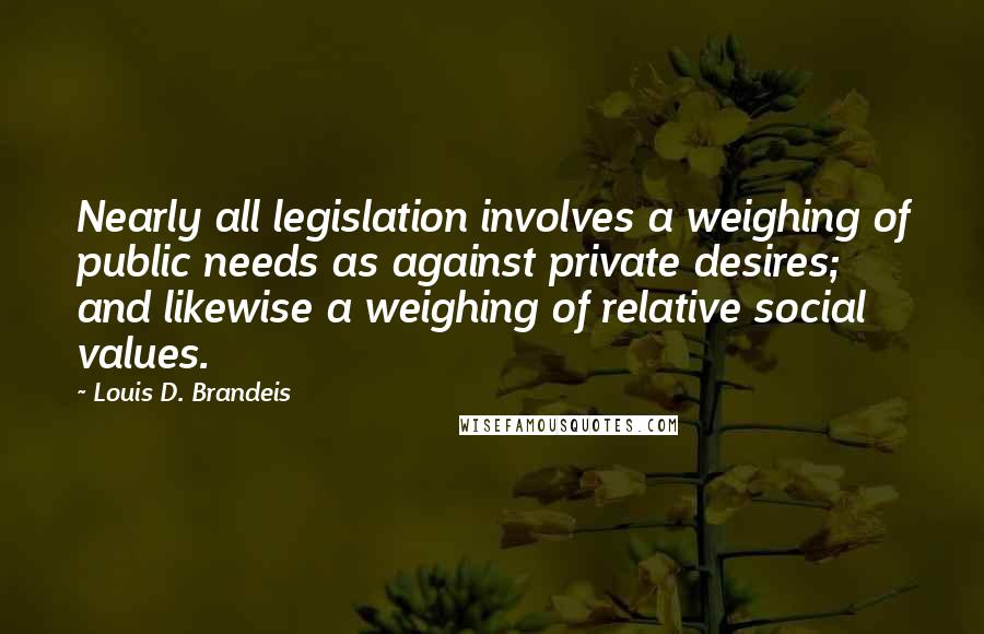 Louis D. Brandeis Quotes: Nearly all legislation involves a weighing of public needs as against private desires; and likewise a weighing of relative social values.