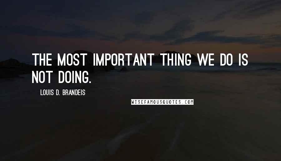 Louis D. Brandeis Quotes: The most important thing we do is not doing.