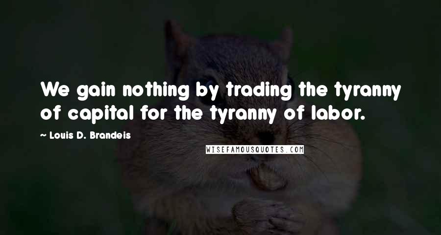 Louis D. Brandeis Quotes: We gain nothing by trading the tyranny of capital for the tyranny of labor.