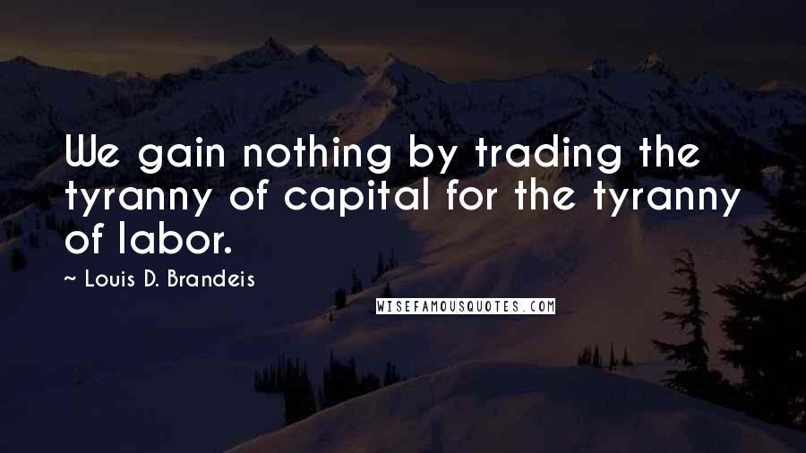 Louis D. Brandeis Quotes: We gain nothing by trading the tyranny of capital for the tyranny of labor.