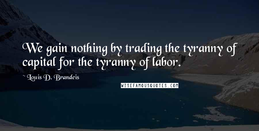 Louis D. Brandeis Quotes: We gain nothing by trading the tyranny of capital for the tyranny of labor.