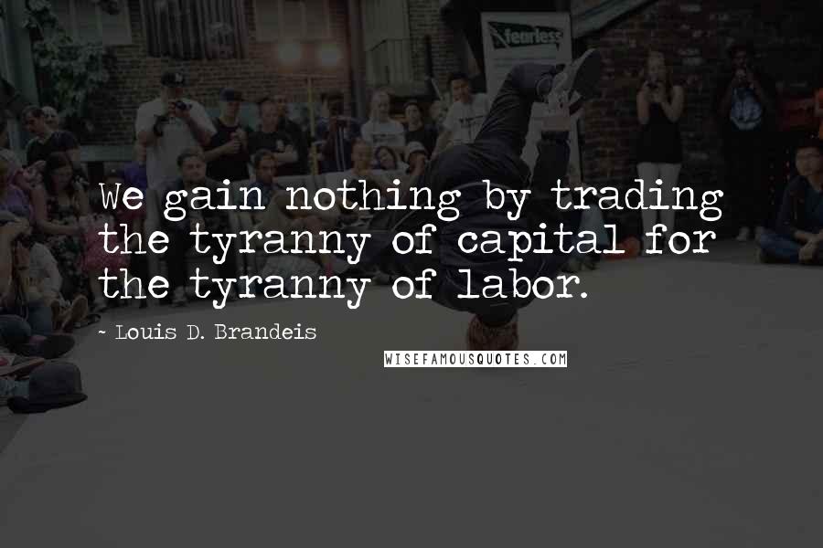 Louis D. Brandeis Quotes: We gain nothing by trading the tyranny of capital for the tyranny of labor.