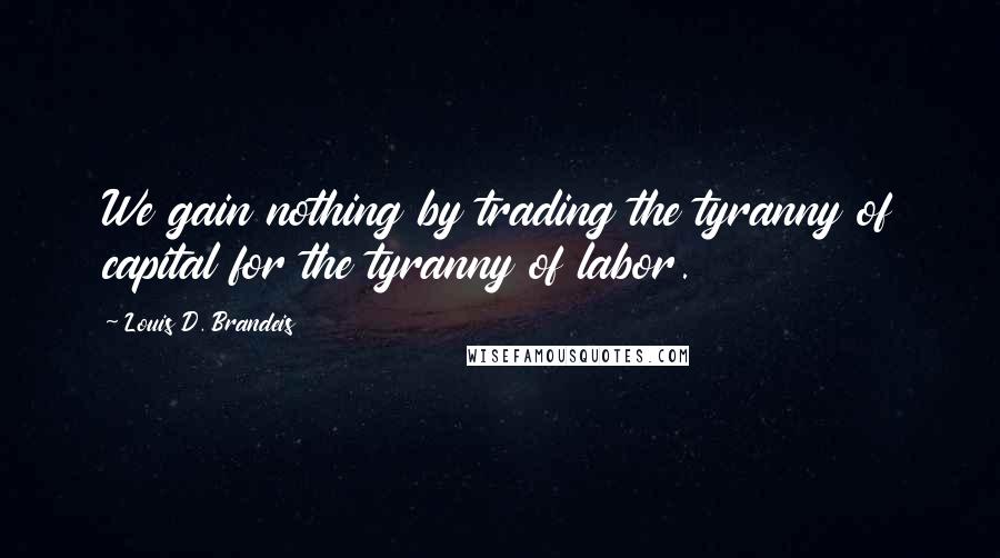 Louis D. Brandeis Quotes: We gain nothing by trading the tyranny of capital for the tyranny of labor.