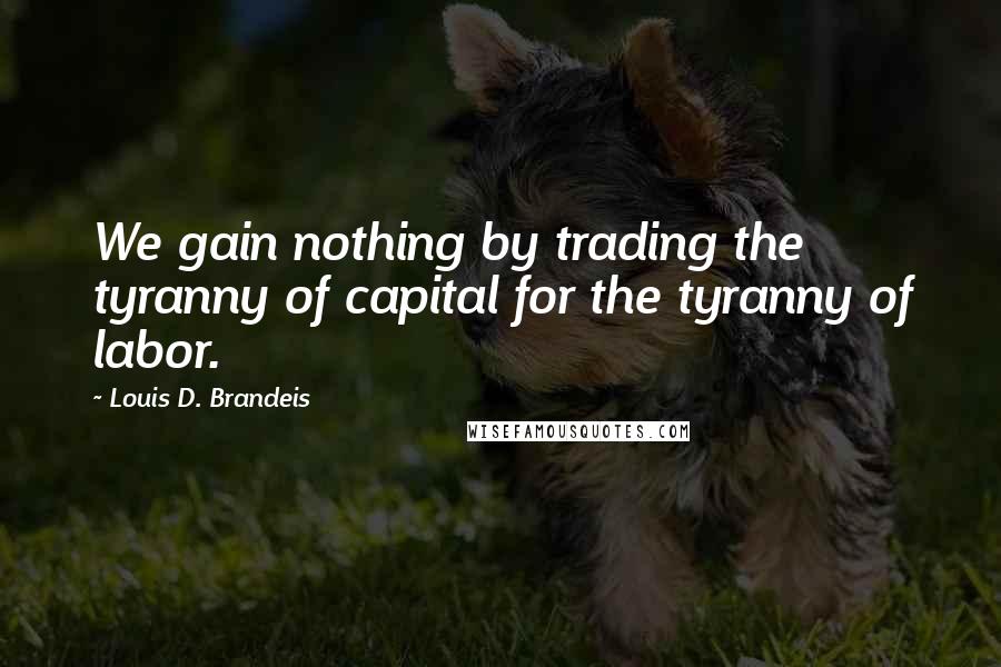 Louis D. Brandeis Quotes: We gain nothing by trading the tyranny of capital for the tyranny of labor.