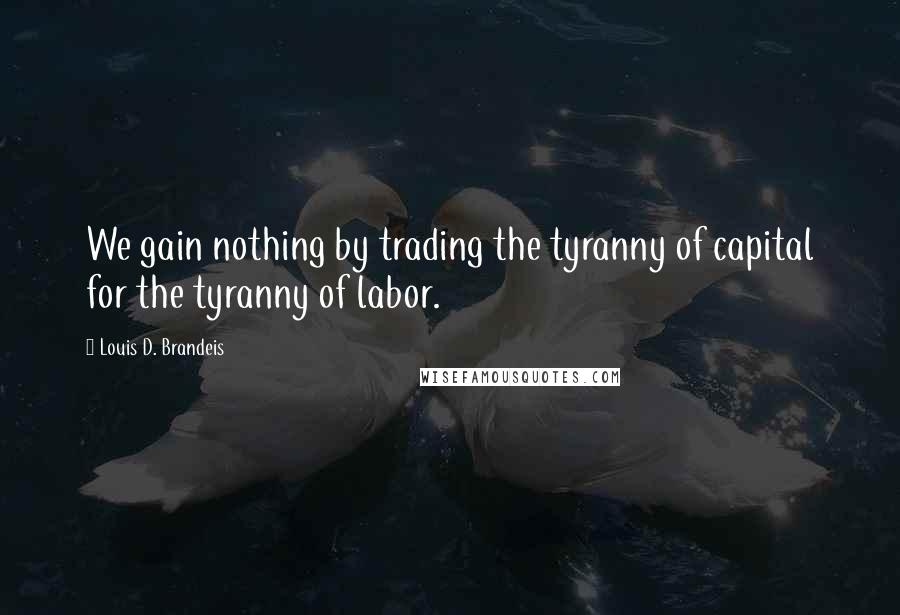 Louis D. Brandeis Quotes: We gain nothing by trading the tyranny of capital for the tyranny of labor.