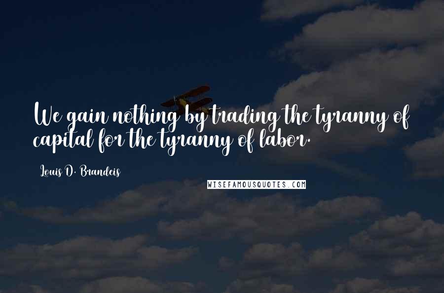 Louis D. Brandeis Quotes: We gain nothing by trading the tyranny of capital for the tyranny of labor.