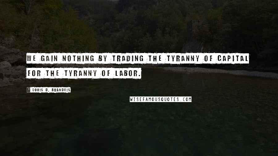 Louis D. Brandeis Quotes: We gain nothing by trading the tyranny of capital for the tyranny of labor.