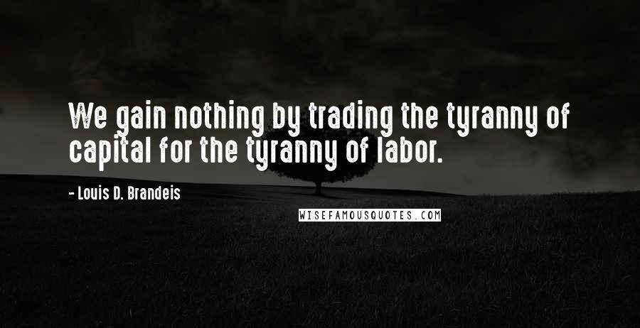 Louis D. Brandeis Quotes: We gain nothing by trading the tyranny of capital for the tyranny of labor.