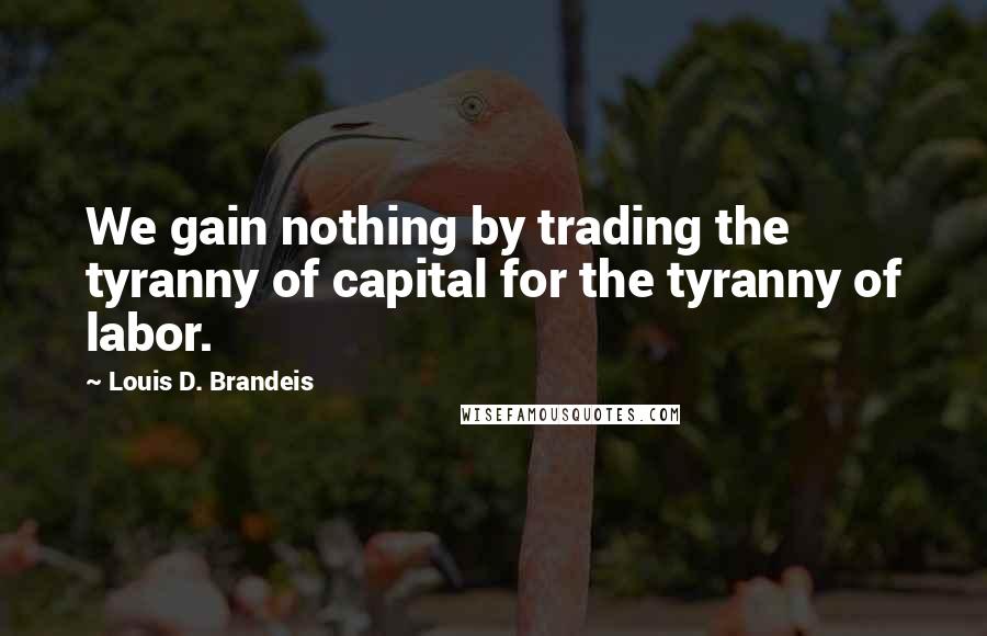 Louis D. Brandeis Quotes: We gain nothing by trading the tyranny of capital for the tyranny of labor.