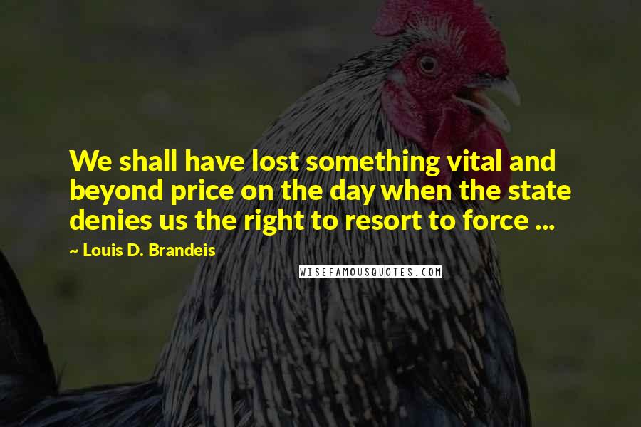 Louis D. Brandeis Quotes: We shall have lost something vital and beyond price on the day when the state denies us the right to resort to force ...