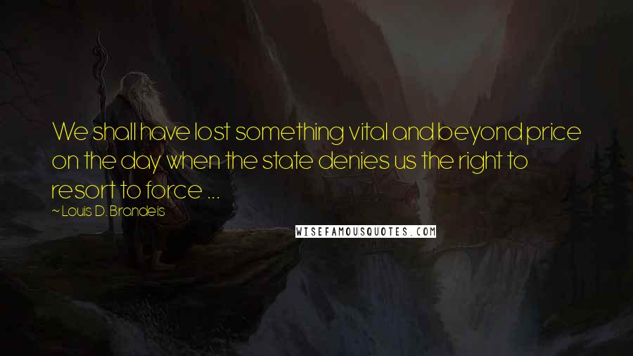 Louis D. Brandeis Quotes: We shall have lost something vital and beyond price on the day when the state denies us the right to resort to force ...