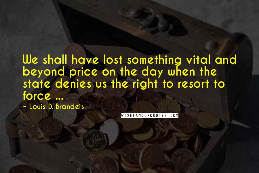 Louis D. Brandeis Quotes: We shall have lost something vital and beyond price on the day when the state denies us the right to resort to force ...