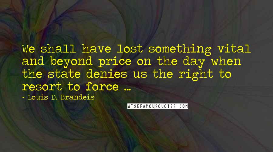 Louis D. Brandeis Quotes: We shall have lost something vital and beyond price on the day when the state denies us the right to resort to force ...