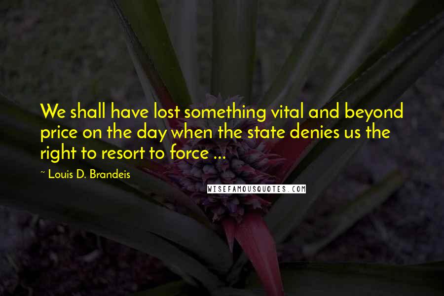 Louis D. Brandeis Quotes: We shall have lost something vital and beyond price on the day when the state denies us the right to resort to force ...