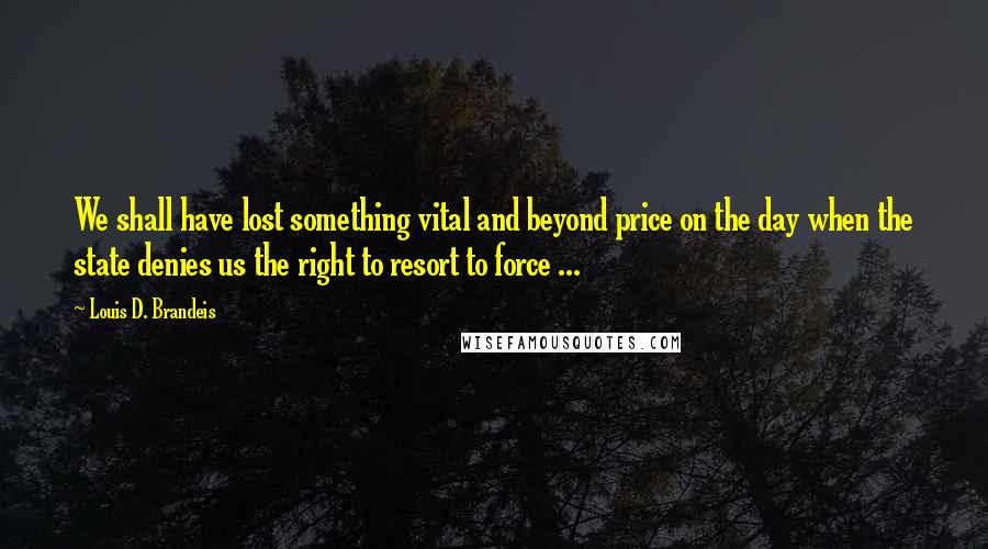 Louis D. Brandeis Quotes: We shall have lost something vital and beyond price on the day when the state denies us the right to resort to force ...