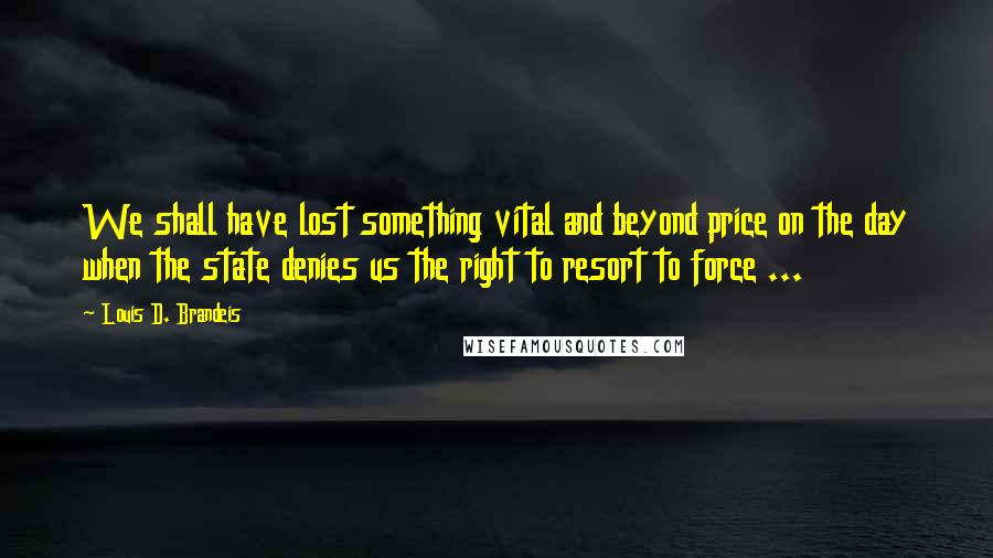 Louis D. Brandeis Quotes: We shall have lost something vital and beyond price on the day when the state denies us the right to resort to force ...